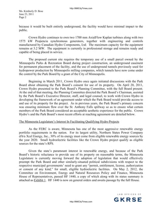 http://MillCityTimes.com
Ms. Kimberly D. Bose
June 23, 2011
Page 2


because it would be built entirely underground, the facility would have minimal impact to the
public.

       Crown Hydro continues to own two 1700 mm AxialFlow Kaplan turbines along with two
1575 kW Propencia synchromous generators, together with engineering and controls
manufactured by Canadian Hydro Components, Ltd. The maximum capacity for the equipment
remains at 3.2 MW. The equipment is currently in professional storage and remains ready and
capable of being placed in service.

       The proposed current site requires the temporary use of a small parcel owned by the
Minneapolis Parks & Recreation Board during project construction, an underground easement
for permanent placement of the facility, and the use of underground tunnels previously used for
hydropower production by Minneapolis milling companies, which tunnels have now come under
the control by the Park Board by a grant of the City of Minneapolis.

        Beginning in March 2011, Crown Hydro once again initiated discussions with the Park
Board about obtaining the Park Board’s consent for use of its property. On April 20, 2011,
Crown Hydro presented to the Park Board’s Planning Committee, with the full Board present.
At the end of that meeting, the Planning Committee directed the Park Board’s Chairman, assisted
by the Park Board’s Executive Director, staff, and legal counsel, to work with Crown Hydro in
developing the framework of an agreement under which the Park Board would provide access to
and use of its property for the project. As in previous years, the Park Board’s primary concern
was ensuring minimum flow over the St. Anthony Falls spillway so as to ensure what certain
members of the Park Board considered an acceptable aesthetic experience for the public. Crown
Hydro’s and the Park Board’s most recent efforts at reaching agreement are detailed below.

The Minnesota Legislature’s Interest In Facilitating Qualifying Hydro Projects

        As the FERC is aware, Minnesota has one of the most aggressive renewable energy
portfolio requirements in the nation. For its largest utility, Northern States Power Company
d/b/a Xcel Energy, Inc., 30% of its energy must come from eligible renewable energy sources by
the year 2020. Small hydroelectric facilities like the Crown Hydro project qualify as eligible
sources for the state’s RPS.

        Given the state’s paramount interest in renewable energy, and because of the Park
Board’s historic reluctance to provide use of its property on reasonable terms, the Minnesota
Legislature is currently moving forward the adoption of legislation that would effectively
preempt the Park Board and other similarly-situated political subdivisions with respect to the
respective municipal governments’ need to grant any “permit, entitlement, license, authorization
or consent of any kind,” for small, eligible hydroelectric facilities. On May 2, 2012, the
Committee on Environment, Energy and Natural Resources Policy and Finance, Minnesota
House of Representatives, passed HF 1440, a copy of which along with its status summary is
attached as Exhibit 1. HF 1440 is now on general orders and awaits passage by the full House.



                                                                            L AW   OFFI C ES   O F



                                       http://MillCityTimes.com          GKRSE
 