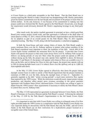 http://MillCityTimes.com
Ms. Kimberly D. Bose
June 23, 2011
Page 4


in Crown Hydro to a third party acceptable to the Park Board. That the Park Board was in
essence requiring Mr. Hawks to make a forced sale was disappointing to Mr. Hawks, particularly
given his tireless commitment over the last decade and investment in the project of more than six
million dollars. In the end, however, it was because of his commitment to making sure this
project could move forward that Mr. Hawks agreed to the Park Board’s forced sale, even though
the requirement would obviously diminish Mr. Hawk’s negotiating leverage in any third party
sale.

        After much work, the parties reached agreement in principal on how a third party/Park
Board joint venture project would work, and that agreement is reflected in the draft letter of
intent dated as of May 13, 2011, which LOI the Park Board’s Superintendent sent the Park Board
for its adoption as part of an overall packet for the Park Board’s May 18, 2011 regularly
scheduled meeting. The May 13 LOI, along with full board packet, is attached as Exhibit 6.

       In both the lessor/lessee and joint venture letters of intent, the Park Board sought to
assure minimum flows over the St. Anthony spillway to protect what certain members of the
Park Board considered most important to them: the aesthetics of the falls. Article 404 of the
Crown Hydro license establishes the minimum flows for the project. It provides that Crown
Hydro will operate the project so that some water always flows over St. Anthony Falls except as
follows: (a) during periods of very low flows when the project could not operate at 200 cfs
without drying up the falls, the project may only operate from nightfall to dawn; (b) between
December 15 and March 15, the project will operate with whatever flows are available even if it
dries up the falls; and (c) during low flows in July and August, the project may operate with up
to 500 cfs during daylight hours even if it reduces flows over the spillway and up to 1,000 cfs
from nightfall until dawn.

        In the May 13 LOI, Crown Hydro agreed to effectively shut down the project during
daylight summer hours in order to satisfy a Park Board requirement that the project maintain a
minimum of 2000 cfs over the falls, during the daylight hours of June 21 – September 21,
generally regarded as the falls’ “prime viewing periods” a much more restrictive flow regime
than required by the 1999 License. While the restrictions would obviously impact project energy
production, and therefore affect project gross revenues according to the power purchase
agreement with Northern States Power, discussed below, Crown Hydro was willing to agree to
depart from the 1999 License’s flow requirements if necessary to satisfy the Park Board’s desire
to control flow over St. Anthony Falls.1

       The May 13 LOI represented an agreement in principal between Crown Hydro, the Park
Board’s Chairman, its Executive Director and the Park Board’s counsel. Following the submittal
of the May 13 LOI by the Park Board’s Superintendent to the full board, Crown Hydro

1
        It is important to note that while Crown Hydro was willing to relinquish some of its flow
rights provided under the 1999 License as a compromise with the Park Board, Crown Hydro was
very cognizant during its discussions with the Park Board, that only the FERC, and not Crown
Hydro or the Park Board can set flow restrictions for a hydroelectric project licensed on a
navigable water of the United States.
                                                                             L AW   OFFI C ES   O F



                                       http://MillCityTimes.com           GKRSE
 