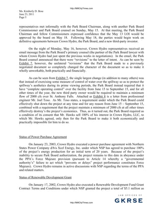 http://MillCityTimes.com
Ms. Kimberly D. Bose
June 23, 2011
Page 5


representatives met informally with the Park Board Chairman, along with another Park Board
Commissioner and Park Board counsel on Sunday, May 15. At that meeting, the Park Board
Chairman and fellow Commissioners expressed confidence that the May 13 LOI would be
approved by the board on May 18. Following May 18, the parties would begin work on
definitive agreements between Crown Hydro, the Park Board, and a new third-party investor.

       On the night of Monday, May 16, however, Crown Hydro representatives received an
email message from the Park Board’s primary counsel (the partner of the Park Board lawyer with
whom Crown Hydro had just spent the previous weeks in negotiations). In the email, the Park
Board counsel announced that there were “revisions” to the letter of intent. As can be seen by
Exhibit 7, however, the unilateral “revisions” that the Park Board made to a previously
negotiated document so completely changed the character of the document so as to make it
wholly unworkable, both practically and financially.

        As can be seen from Exhibit 7, the single largest change (in addition to many others) was
that instead of exercising some measure of control of water over the spillway so as to protect the
spillway’s aesthetics during its prime viewing periods, the Park Board instead required that it
have “complete operating control” over the facility from June 15 to September 15, and for all
other times of the year, the new third party owner would be required to maintain a minimum
flow of 2000 cfs over St. Anthony Falls. Attached as Exhibit 8 is a letter from professional
engineer Mr. Joel Toso. As Mr. Toso states, a requirement under which the Park Board could
effectively shut down the project at any time and for any reason from June 15 – September 15,
combined with a requirement that the project maintain a minimum of 2000 cfs at all other times
effectively destroy’s the project’s economics. Thus, as it turned out, the Park Board required as
a condition of its consent that Mr. Hawks sell 100% of his interest in Crown Hydro, LLC, to
which Mr. Hawks agreed, only then for the Park Board to make it both economically and
practically impossible for him to do so.



Status of Power Purchase Agreement

        On January 23, 2003, Crown Hydro executed a power purchase agreement with Northern
States Power Company d/b/a Xcel Energy, Inc. under which NSP has agreed to purchase 100%
of the project’s energy production for an initial term of 20 years. Because of the project’s
inability to secure Park Board authorization, the project remains to this date in abeyance under
the PPA’s Force Majeure provision (pursuant to Article 14 whereby a “governmental
authority’s” failure to act which “prevents or delays” project performance constitutes Force
Majeure). Crown Hydro remains in active discussions with NSP regarding the terms of the PPA
and related matters.

Status of Renewable Development Grant

       On January 17, 2002, Crown Hydro also executed a Renewable Development Fund Grant
Contract Terms and Conditions under which NSP granted the project a total of $5.1 million as

                                                                             L AW   OFFI C ES   O F



                                        http://MillCityTimes.com          GKRSE
 