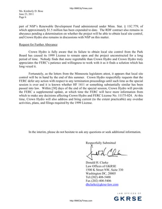 http://MillCityTimes.com
Ms. Kimberly D. Bose
June 23, 2011
Page 6


part of NSP’s Renewable Development Fund administered under Minn. Stat. § 11C.779, of
which approximately $1.5 million has been expended to date. The RDF contract also remains in
abeyance pending a determination on whether the project will be able to obtain local site control,
and Crown Hydro also remains in discussions with NSP on this matter.

Request for Further Abeyance

       Crown Hydro is fully aware that its failure to obtain local site control from the Park
Board has caused its 1999 License to remain open and the project unconstructed for a long
period of time. Nobody finds that more regrettable than Crown Hydro and Crown Hydro truly
appreciates the FERC’s patience and willingness to work with it as it finds a solution which has
long vexed it.

        Fortunately, as the letters from the Minnesota legislators attest, it appears that local site
control will be in hand by the end of this summer. Crown Hydro respectfully requests that the
FERC defer any action with respect to any termination proceedings until such time as the special
session is over and it is known whether HF 1411 or something substantially similar has been
passed into law. Within [30] days of the end of the special session, Crown Hydro will provide
the FERC a supplemental update, at which time the FERC will have more information from
which to make any decisions affecting Crown Hydro and FERC License No. 11175-024. At this
time, Crown Hydro will also address and bring current (to the extent practicable) any overdue
activities, plans, and filings required by the 1999 License.




       In the interim, please do not hesitate to ask any questions or seek additional information.


                                                          Respectfully Submitted




                                                          Donald H. Clarke
                                                          Law Offices of GKRSE
                                                          1500 K Street NW, Suite 330
                                                          Washington DC, 20005
                                                          Tel (202) 408-5400
                                                          Fax (202) 408-5406
                                                          dhclarke@gkrse-law.com

                                                                                   L AW   OFFI C ES   O F



                                         http://MillCityTimes.com             GKRSE
 