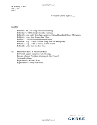 http://MillCityTimes.com
Ms. Kimberly D. Bose
June 23, 2011
Page 7


                                                        Counsel to Crown Hydro, LLC




Exhibits

       Exhibit 1:   HF 1440 along with status summary
       Exhibit 2:   SF 1191 along with status summary
       Exhibit 3:   Joint Letter from Representatives Michael Beard and Denny McNamara
       Exhibit 4:   Letter from Senator Gen Olson
       Exhibit 5:   Lessor/lessee draft Letter of Intent
       Exhibit 6:   May 13 Letter of Intent along with full board packet
       Exhibit 7:   May 13 LOI as revised by Park Board
       Exhibit 8:   Letter from Mr. Joel Toso


cc:    Minneapolis Parks & Recreation Board
       Bill Grant, Deputy Commissioner of Energy
       Barbara Johnson, President, Minneapolis City Council
       Senator Gen Olson
       Representative Michael Beard
       Representative Denny McNamara




                                                                             L AW   OFFI C ES   O F



                                       http://MillCityTimes.com            GKRSE
 