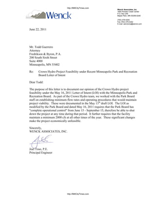 http://MillCityTimes.com
                                                                       Wenck Associates, Inc.
                                                                       1800 Pioneer Creek Center
                                                                       P.O. Box 249
                                                                       Maple Plain, MN 55359-0249

                                                                       (763) 479-4200
                                                                       Fax (763) 479-4242
                                                                       E-mail: wenckmp@wenck.com


June 22, 2011




Mr. Todd Guerrero
Attorney
Fredrikson & Byron, P.A.
200 South Sixth Street
Suite 4000
Minneapolis, MN 55402

Re:    Crown Hydro Project Feasibility under Recent Minneapolis Park and Recreation
       Board Letter of Intent

Dear Todd:

The purpose of this letter is to document our opinion of the Crown Hydro project
feasibility under the May 16, 2011 Letter of Intent (LOI) with the Minneapolis Park and
Recreation Board. As part of the Crown Hydro team, we worked with the Park Board
staff on establishing minimum flow rates and operating procedures that would maintain
project viability. These were documented in the May 13th draft LOI. The LOI as
modified by the Park Board and dated May 16, 2011 requires that the Park Board has
"complete operational control" from June 15 - September 15, therefore be able to shut
down the project at any time during that period. It further requires that the facility
maintain a minimum 2000 cfs at all other times of the year. These significant changes
make the project economically unfeasible.

Sincerely,
WENCK ASSOCIATES, INC.




Joel Toso, P.E.
Principal Engineer




                              http://MillCityTimes.com
 