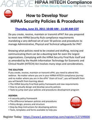 How to Develop Your
     HIPAA Security Policies & Procedures
          Thursday, June 23, 2011 10:00 AM - 11:00 AM CDT
   Do you create, receive, maintain or transmit ePHI? Are you prepared
   to meet new HIPAA Security Rule compliance requirements
   mandating a very defined set of over 50 policies and procedures to
   manage Administrative, Physical and Technical safeguards for PHI?

   Knowing what policies need to be created and drafting, revising and
   communicating them can be a daunting task for even the largest
   organizations. Complying with the HIPAA Security Final Rule itself and
   as amended by the Health Information Technology for Economic and
   Clinical Health (HITECH) Act involves many steps and considerations.

   THE SOLUTION
   If you create, receive, maintain or transmit ePHI, you need to attend this
   webinar. No matter where you are in your HIPAA-HITECH compliance journey
   and no matter where you are in the ePHI "chain of trust", you will benefit from
   you will benefit from learning about:
   • The HIPAA Security Final Rule policy framework and new requirements
   • How to actually design and develop security policies
   • Tools to jump-start your policies and procedures development program

   AGENDA:
   • A security policy framework
   • The difference between policies and procedures
   • Policy design, process and structure
   • Step-by-Step Instructions for developing policies
   • Tools, templates and forms available to help you

Register Today: https://www1.gotomeeting.com/register/127199000
 