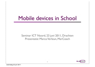Mobile devices in School

                        Seminar ICT Noord, 23 juni 2011, Drachten
                          Presentatie: Marco Verleun, MarCoach




                                            1
woensdag 22 juni 2011
 