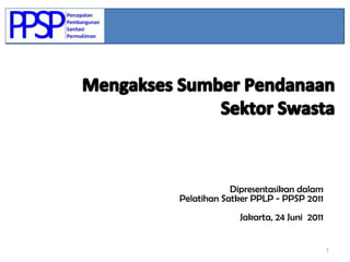 1 Mengakses Sumber Pendanaan   Sektor Swasta Dipresentasikandalam PelatihanSatker PPLP - PPSP 2011 Jakarta, 24 Juni  2011 