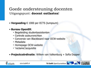 Vergoeding  € 1000 per ECTS (lumpsum) Bureau OpenER : Begeleiding studentassistenten Controle auteursrechten Conversie van Blackboard naar OCW-website Metadata Homepage OCW-website ‘ reclame’/acquisitie Projectcoördinatie : Willem van Valkenburg + Sofia Dopper Goede ondersteuning docenten Uitgangspunt:  docent ontlasten ! 
