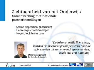 “ De inkomsten die ik misloop,  worden ruimschoots gecompenseerd door de opbrengsten uit samenwerkingsverbanden,  zoals met ITB Bandung” Samenwerking met nationale partnerinstellingen Zichtbaarheid van het Onderwijs Saxion Hogeschool (Enschede) Hanzehogeschool Groningen Hogeschool Amsterdam Watermanagement Dr. Ir. J.Q.J.C. Verberk 