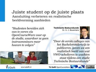 “ Studenten bereiden zich van te voren via OpenCourseWare voor op de studie, waardoor ze geen instroomminors meer hoeven te volgen” “ Door de eerste colleges van het Bacheloronderwijs te publiceren, geven we een realistisch beeld van wat VWO-scholieren te wachten staat tijdens een studie Technische Bestuurskunde” Aansluiting verbeteren en realistische beeldvorming aanbieden Juiste student op de juiste plaats Technische Bestuurskunde Dr. Ir. I. Bouwmans 
