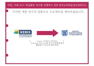 마침, 미래 교수-학습활동 연구를 진행하고 있던 한국교육학술정보원에서는

  이러한 개발 연구의 일환으로 프로젝트를 제안하셨습니다.




                                            서울대학교
                                          융합과학기술대학원
                                          디지털정보융합학과



                  Sugar OS에서 구동되는
          “                           “
           learning Activity를 한국 교육현장에서
                 활용할 수 있도록 해주세요!
 