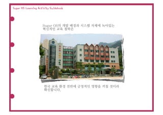 Sugar OS Learning Activity Guidebook




                     Sugar OS의 개발 배경과 시스템 자체에 녹아있는
                     혁신적인 교육 철학은




                      한국 교육 환경 전반에 긍정적인 영향을 끼칠 것이라
                      확신합니다.
 