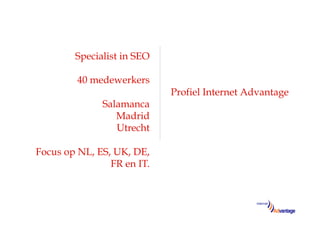 Specialist in SEO

         40 medewerkers
                            Profiel Internet Advantage
              Salamanca
                 Madrid
                 Utrecht

Focus op NL, ES, UK, DE,
                FR en IT.
 
