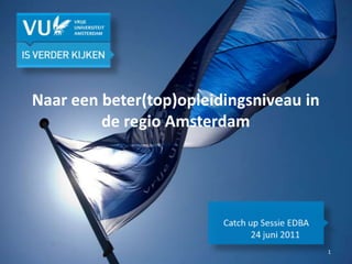 Naar een beter(top)opleidingsniveau in de regio Amsterdam  Catch up Sessie EDBA 24 juni 2011 1 
