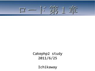 ロード 第１章



 Cakephp2 study
    2011/6/25

   Ichikaway
 