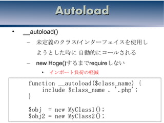 Autoload
•   __autoload()
     –   未定義のクラス/インターフェイスを使用し
         ようとした時に 自動的にコールされる
     –   new Hoge()するまでrequireしない
          •   インポート負荷の軽減

     function __autoload($class_name) {
         include $class_name . '.php';
     }
     $obj = new MyClass1();
     $obj2 = new MyClass2();
 