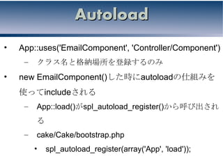 Autoload
•   App::uses('EmailComponent', 'Controller/Component')
     –   クラス名と格納場所を登録するのみ
•   new EmailComponent()した時にautoloadの仕組みを
    使ってincludeされる
     –   App::load()がspl_autoload_register()から呼び出され
         る
     –   cake/Cake/bootstrap.php
         •   spl_autoload_register(array('App', 'load'));
 