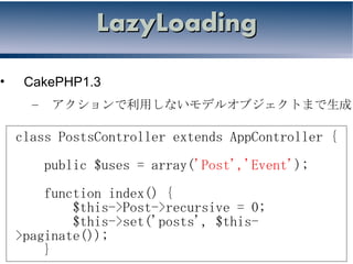 LazyLoading

•    CakePHP1.3
      –    アクションで利用しないモデルオブジェクトまで生成

    class PostsController extends AppController {
          public $uses = array('Post','Event');
        function index() {
            $this->Post->recursive = 0;
            $this->set('posts', $this-
    >paginate());
        }
 