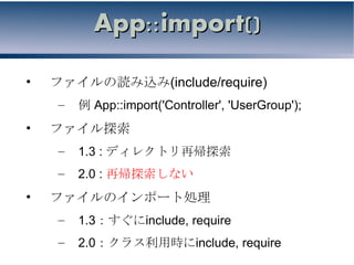 App::import()

•   ファイルの読み込み(include/require)
    –   例 App::import('Controller', 'UserGroup');
•   ファイル探索
    –   1.3 : ディレクトリ再帰探索
    –   2.0 : 再帰探索しない
•   ファイルのインポート処理
    –   1.3：すぐにinclude, require
    –   2.0：クラス利用時にinclude, require
 
