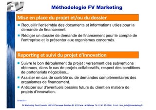 Méthodologie FV Marketing

Mise	
  en	
  place	
  du	
  projet	
  et/ou	
  du	
  dossier	
  
n   Recueillir l'ensemble des documents et informations utiles pour la
     demande de financement.
n   Rédiger un dossier de demande de financement pour le compte de
     l'entreprise et le présenter aux organismes concernés.


Repor2ng	
  et	
  suivi	
  du	
  projet	
  d'innova2on
n   Suivre le bon déroulement du projet : versement des subventions
     obtenues, dans le cas de projets collaboratifs, respect des conditions
     de partenariats négociées...
n   Assister en cas de contrôle ou de demandes complémentaires des
     organismes de financement.
n   Anticiper sur d'éventuels besoins futurs du client en matière de
     projets d'innovation.

25/06/2011

     FV Marketing Tour Franklin 100/101 Terrasse Boildieu 92 911 Paris La Défense Tél. 01 41 97 02 60 Email : fvm_info@fvmarketing.fr
 