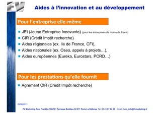 Aides à l’innovation et au développement

Pour	
  l’entreprise	
  elle-­‐même
n   JEI (Jeune Entreprise Innovante) (pour les entreprises de moins de 8 ans)
n   CIR (Crédit Impôt recherche)
n   Aides régionales (ex. Ile de France, CFI),
n   Aides nationales (ex. Oseo, appels à projets…),
n   Aides européennes (Eureka, Eurostars, PCRD…)




Pour	
  les	
  presta2ons	
  qu’elle	
  fournit
n   Agrément CIR (Crédit Impôt recherche)



25/06/2011

     FV Marketing Tour Franklin 100/101 Terrasse Boildieu 92 911 Paris La Défense Tél. 01 41 97 02 60 Email : fvm_info@fvmarketing.fr
 