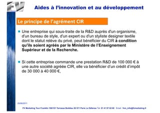 Aides à l’innovation et au développement

Le	
  principe	
  de	
  l’agrément	
  CIR
n   Une entreprise qui sous-traite de la R&D auprès d'un organisme,
     d'un bureau de style, d'un expert ou d'un styliste designer textile
     dont le statut relève du privé, peut bénéficier du CIR à condition
     qu'ils soient agréés par le Ministère de l’Enseignement
     Supérieur et de la Recherche.

n   Si cette entreprise commande une prestation R&D de 100 000 € à
     une autre société agréée CIR, elle va bénéficier d’un crédit d’impôt
     de 30 000 à 40 000 €,




25/06/2011

     FV Marketing Tour Franklin 100/101 Terrasse Boildieu 92 911 Paris La Défense Tél. 01 41 97 02 60 Email : fvm_info@fvmarketing.fr
 