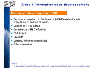 Aides à l’innovation et au développement

Comment	
  obtenir	
  l’agrément	
  CIR
n   Déposer un dossier qui détaille un projet R&D réalisé l’année
     précédente ou l’année en cours.
n   Dossier de 15-20 pages
n   Contexte de la R&D effectuée
n   Etat de l’art
n   Objectifs
n   Verrous, difficultés rencontrées
n   Echecs/réussites




25/06/2011

     FV Marketing Tour Franklin 100/101 Terrasse Boildieu 92 911 Paris La Défense Tél. 01 41 97 02 60 Email : fvm_info@fvmarketing.fr
 