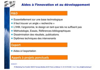 Aides à l’innovation et au développement

R&D
n   Essentiellement sur une base technologique
n   Il faut trouver un angle « recherche »
n   L’IHM, l’ergonomie, le design en tant que tels ne suffisent pas
n   Méthodologie, Essais, Références bibliographiques
n   Dissémination des résultats, publications
n   Diplômes techniques des intervenants

Export
n   Aides à l’exportation

 Appels	
  à	
  projets	
  ponctuels
25/06/2011

     FV Marketing Tour Franklin 100/101 Terrasse Boildieu 92 911 Paris La Défense Tél. 01 41 97 02 60 Email : fvm_info@fvmarketing.fr
 