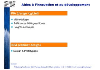 Aides à l’innovation et au développement

PIA	
  (design	
  logiciel)
n   Méthodologie
n   Références bibliographiques
n   Progrès accomplis




IDSL	
  (cabinet	
  design)
n   Design & Prototypage




25/06/2011

     FV Marketing Tour Franklin 100/101 Terrasse Boildieu 92 911 Paris La Défense Tél. 01 41 97 02 60 Email : fvm_info@fvmarketing.fr
 