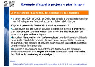 Exemple d’appel à projets « plus large »

Le	
  Ministère	
  de	
  l’Economie,	
  des	
  Finances	
  et	
  de	
  l’Industrie
n   a lancé, en 2006, en 2008, en 2011, des appels à projets nationaux sur
     les thématiques de l’innovation, de la création et du design
L’appel à projets de février 2011 visait notamment à :
n…concevoir des produits et services adaptés en termes d’ergonomie,
d’esthétique, de positionnement tarifaire et de distribution et en
assurer une promotion adéquate
nfavoriser l’innovation non technologique pour faciliter et accélérer la
mise sur le marché de produits, de services et de procédés nouveaux,
en particulier les produits et services pour lesquels la création constitue
une dimension fondamentale,
nrenforcer la coopération des entreprises françaises des différents
secteurs et susciter des projets collectifs ayant pour lien l’innovation,
la création, le marketing et le design …

25/06/2011

     FV Marketing Tour Franklin 100/101 Terrasse Boildieu 92 911 Paris La Défense Tél. 01 41 97 02 60 Email : fvm_info@fvmarketing.fr
 