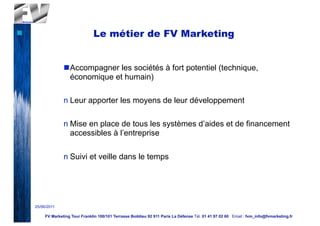 n                                Le métier de FV Marketing


                   nAccompagner les sociétés à fort potentiel (technique,
                     économique et humain)

                   n Leur apporter les moyens de leur développement

                   n Mise en place de tous les systèmes d’aides et de financement
                     accessibles à l’entreprise

                   n Suivi et veille dans le temps




     25/06/2011

          FV Marketing Tour Franklin 100/101 Terrasse Boildieu 92 911 Paris La Défense Tél. 01 41 97 02 60 Email : fvm_info@fvmarketing.fr
 