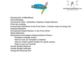 •Introduction of MetaStock
•Chart Reading
•Functional Tools - Indicators, Explorer, Expert Advisor
•Price bar reading
•Incorporate Indicators in the Price Chart , Creative ways of using and
reading Indicators
•Incorporate Expert Advisor in the Price Chart
•Stock Selection
•Evaluating and Analysis Selected Stock Charts –
     •Compare multiple charts,
     •How to save as Template or Default,
     •How to create custom button for quick access,
     •How to save as Favorite
•Create Simple Explorer
•Create Simple Indicator
•Using the Drawing Tool
 