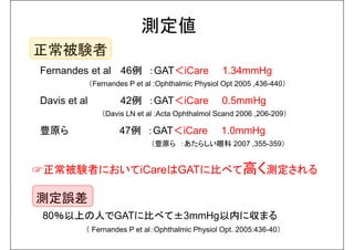 測定値 
正常被験者 
Fernandes et al 46例：GAT＜iCare 1.34mmHg 
（Fernandes P et al :Ophthalmic Physiol Opt 2005 ,436-440） 
Davis et al 42例：GAT＜iCare 0.5mmHg 
（Davis LN et al :Acta Ophthalmol Scand 2006 ,206-209） 
豊原ら47例：GAT＜iCare 1.0mmHg 
（豊原ら：あたらしい眼科2007 ,355-359） 
☞正常被験者においてiCareはGATに比べて高く測定される 
測定誤差 
80％以上の人でGATに比べて±3mmHg以内に収まる 
（ Fernandes P et al：Ophthalmic Physiol Opt. 2005:436-40） 
 