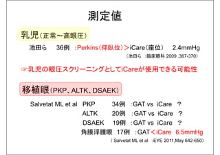 測定値 
乳児（正常～高眼圧） 
池田ら36例：Perkins（仰臥位）＞iCare（座位） 2.4mmHg 
（池田ら：臨床眼科2009 ,367-370） 
☞乳児の眼圧スクリーニングとしてiCareが使用できる可能性 
移植眼（PKP、ALTK、DSAEK） 
Salvetat ML et al PKP 34例：GAT vs iCare ？ 
ALTK 20例：GAT vs iCare ？ 
DSAEK 19例：GAT vs iCare ？ 
角膜浮腫眼17例：GAT＜iCare 6.5mmHg 
（ Salvetat ML et al ：EYE 2011,May 642-650） 
 