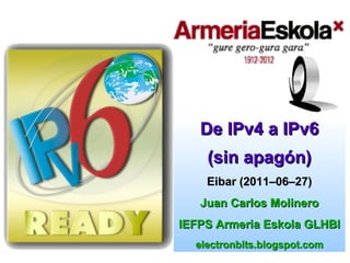 De IPv4 a IPv6
    (sin apagón)
    Eibar (2011–06–27)
   Juan Carlos Molinero
IEFPS Armeria Eskola GLHBI
  electronbits.blogspot.com
 