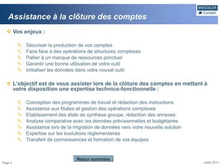 Assistance à la clôture des comptes
   Vos enjeux :

            Sécuriser la production de vos comptes
            Faire face à des opérations de structures complexes
            Pallier à un manque de ressources ponctuel
            Garantir une bonne utilisation de votre outil
            Initialiser les données dans votre nouvel outil

   L’objectif est de vous assister lors de la clôture des comptes en mettant à
    votre disposition une expertise technico-fonctionnelle :

            Conception des programmes de travail et rédaction des instructions
            Assistance aux filiales et gestion des opérations complexes
            Etablissement des états de synthèse groupe, rédaction des annexes
            Analyse comparative avec les données prévisionnelles et budgétaires
            Assistance lors de la migration de données vers votre nouvelle solution
            Expertise sur les évolutions réglementaires
            Transfert de connaissances et formation de vos équipes


                                    Retour sommaire
Page 4                                                                                 Juillet 2011
 