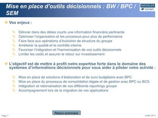 Mise en place d’outils décisionnels : BW / BPC /
   SEM
   Vos enjeux :

            Délivrer dans des délais courts une information financière pertinente
            Optimiser l’organisation et les processus pour plus de performance
            Faire face aux opérations d’évolution de structure du groupe
            Améliorer la qualité et le contrôle interne
            Favoriser l’intégration et l’harmonisation de vos outils décisionnels
            Limiter les coûts et assurer le retour sur investissement

   L’objectif est de mettre à profit notre expertise forte dans le domaine des
    systèmes d’informations décisionnels pour vous aider à piloter votre activité :

            Mise en place de solutions d’élaboration et de suivi budgétaire avec BPC
            Mise en place du processus de consolidation légale et de gestion avec BPC ou BCS
            Intégration et rationalisation de vos différents reportings groupe
            Accompagnement lors de la migration de vos applications




                                    Retour sommaire
Page 7                                                                                    Juillet 2011
 