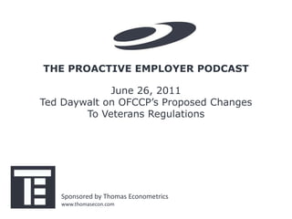 THE PROACTIVE EMPLOYER PODCAST

             June 26, 2011
Ted Daywalt on OFCCP’s Proposed Changes
        To Veterans Regulations




   Sponsored by Thomas Econometrics
   www.thomasecon.com
 