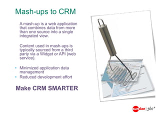 Mash-ups to CRM
Mash ups
  A mash up is a web application
    mash-up
  that combines data from more
  than one source into a single
  integrated view.
      g

  Content used in mash-ups is
  typically sourced from a third
  party via a Widget or API (web
  service).

• Minimized application data
  management
• Reduced development effort

Make CRM SMARTER
 