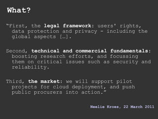 What? “ First, the  legal framework : users' rights, data protection and privacy - including the global aspects […]. Second,  technical and commercial fundamentals : boosting research efforts, and focussing them on critical issues such as security and reliability. Third,  the market : we will support pilot projects for cloud deployment, and push public procurers into action.” Neelie   Kroes , 22 March 2011 
