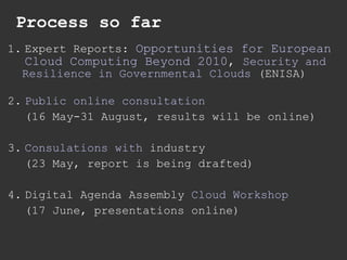Process so far 1. Expert Reports:  Opportunities for European  Cloud Computing Beyond 2010 ,  Security and  Resilience in Governmental Clouds  (ENISA) 2. Public online consultation (16 May-31 August, results will be online) 3. Consulations   with   industry   (23 May, report is being drafted) 4. Digital Agenda Assembly  Cloud Workshop (17 June, presentations online) 