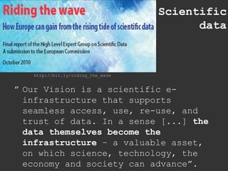 Scientific data http://bit.ly/riding_the_wave ” Our Vision is a scientific e-infrastructure that supports seamless access, use, re-use, and trust of data. In a sense [...]  the data themselves become the infrastructure  – a valuable asset, on which science, technology, the economy and society can advance”. 