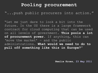 Pooling procurement “ ...push public procurers into action.” “ Let me just dare to look a bit into the future. In the US there is a large framework contract for cloud computing that can be used on all levels of government.  This pools a lot of procurement power.  If anything, this can ‘move the market’ – and the public administrations.  What would we need to do to pull off something like this in Europe? ”  Neelie Kroes,  23 May 2011 