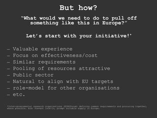 But how? “ What would we need to do to pull off something like this in Europe? ” Let’s start with your initiative! * Valuable experience Focus on effectiveness/cost Similar requirements Pooling of resources attractive Public sector Natural to align with EU targets role-model for other organisations etc. *Inter-governmental research organisations (EIROforum) defining common requirements and procuring together, where possible. Aim: Prevent lock-in, prompt suitable supply in Europe. 