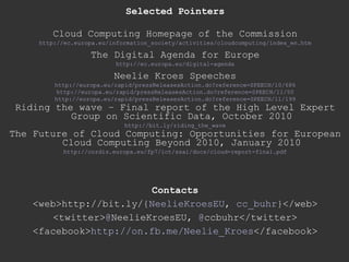 Selected Pointers Cloud Computing Homepage of the Commission http://ec.europa.eu/information_society/activities/cloudcomputing/index_en.htm The Digital Agenda for Europe http://ec.europa.eu/digital-agenda Neelie Kroes Speeches http://europa.eu/rapid/pressReleasesAction.do?reference=SPEECH/10/686 http://europa.eu/rapid/pressReleasesAction.do?reference=SPEECH/11/50 http://europa.eu/rapid/pressReleasesAction.do?reference=SPEECH/11/199 Riding the wave – Final report of the High Level Expert Group on Scientific Data, October 2010 http://bit.ly/riding_the_wave The Future of Cloud Computing: Opportunities for European Cloud Computing Beyond 2010, January 2010 http://cordis.europa.eu/fp7/ict/ssai/docs/cloud-report-final.pdf Contacts <web>http://bit.ly/{ NeelieKroesEU ,  cc_buhr }</web> <twitter> @ NeelieKroesEU ,  @ ccbuhr </twitter> <facebook> http://on.fb.me/Neelie_Kroes </facebook> 