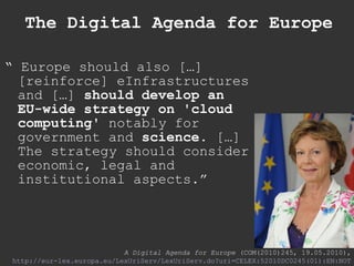 The Digital Agenda for Europe “  Europe should also […] [reinforce] eInfrastructures and […]  should develop an EU-wide strategy on 'cloud computing'  notably for government and  science . […] The strategy should consider economic, legal and institutional aspects.” A Digital Agenda for Europe  (COM(2010)245, 19.05.2010), http://eur-lex.europa.eu/LexUriServ/LexUriServ.do?uri =CELEX:52010DC0245(01):EN:NOT 