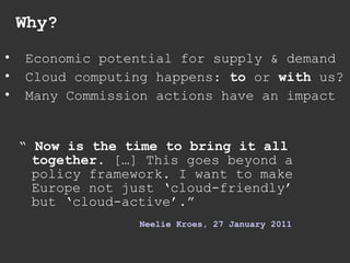 Why? “  Now is the time to bring it all together.  […] This goes beyond a policy framework. I want to make Europe not just ‘cloud-friendly’ but ‘cloud-active’.” Neelie   Kroes , 27  January  2011 Economic potential for supply & demand Cloud computing happens:  to  or  with  us? Many Commission actions have an impact 