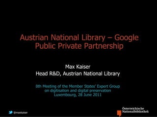 Austrian National Library – Google
        Public Private Partnership

                        Max Kaiser
             Head R&D, Austrian National Library

             8th Meeting of the Member States’ Expert Group
                  on digitisation and digital preservation
                       Luxembourg, 28 June 2011



@maxkaiser
 