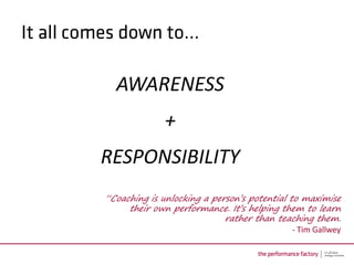 AWARENESS
              +
RESPONSIBILITY
“Coaching is unlocking a person’s potential to maximise
     their own performance. It’s helping them to learn
                            rather than teaching them.
                                             - Tim Gallwey
 
