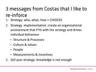1. Strategy: who, what, how + CHOICES
2. Strategy implementation: create an organisational
   environment that FITS with the strategy and drives
   individual behaviour
  –   Structure & Processes
  –   Culture & values
  –   People
  –   Measurements & incentives
3. Sell your strategy: knowledge is not enough
 