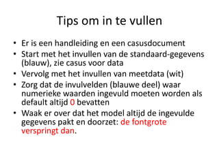 Tips om in te vullenEr is een handleiding en een casusdocumentStart met het invullen van de standaard-gegevens (blauw), zie casus voor dataVervolg met het invullen van meetdata (wit)Zorg dat de invulvelden (blauwe deel) waar numerieke waarden ingevuld moeten worden als default altijd 0 bevattenWaak er over dat het model altijd de ingevulde gegevens pakt en doorzet: de fontgrote verspringt dan.