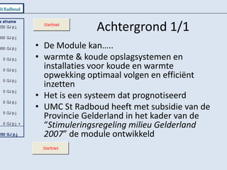 Achtergrond 1/1De Module kan…..warmte & koude opslagsystemen en installaties voor koude en warmte opwekking optimaal volgen en efficiënt inzettenHet is een systeem dat prognotiseerdUMC St Radboud heeft met subsidie van de Provincie Gelderland in het kader van de “Stimuleringsregeling milieu Gelderland 2007” de module ontwikkeld